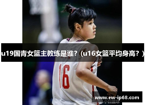 u19国青女篮主教练是谁？(u16女篮平均身高？)